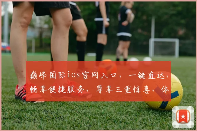 巅峰国际ios官网入口，一键直达，畅享便捷服务，尊享三重惊喜，体验非凡