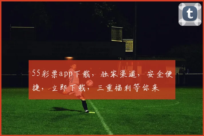 55彩票app下载，独家渠道，安全便捷，立即下载，三重福利等你来