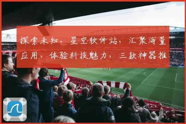 探索未知，星空软件站，汇聚海量应用，体验科技魅力，三款神器推荐，不容错过