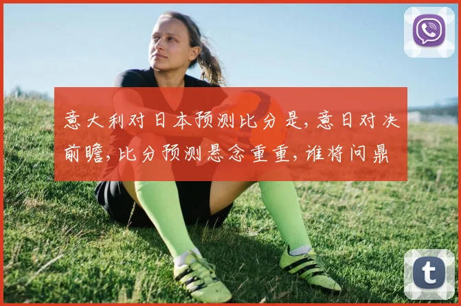 意大利对日本预测比分是,意日对决前瞻,比分预测悬念重重,谁将问鼎胜利