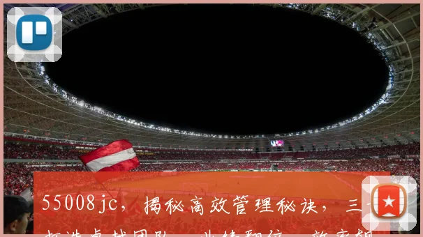 55008jc，揭秘高效管理秘诀，三步打造卓越团队，业绩翻倍，效率飙升