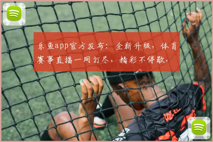 乐鱼app官方发布：全新升级，体育赛事直播一网打尽，精彩不停歇，尽享观赛乐趣，不容错过