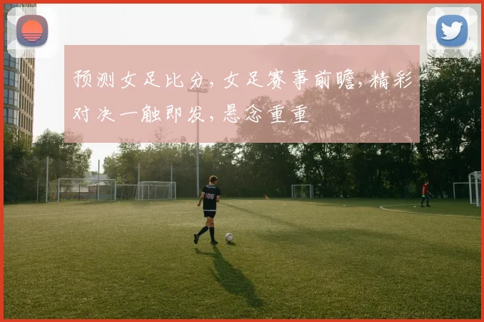 预测女足比分,女足赛事前瞻,精彩对决一触即发,悬念重重