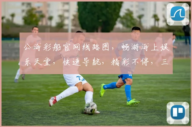 公海彩船官网线路图，畅游海上娱乐天堂，快速导航，精彩不停，三步直达