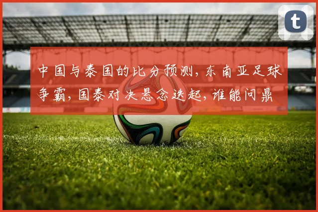 中国与泰国的比分预测,东南亚足球争霸,国泰对决悬念迭起,谁能问鼎巅峰