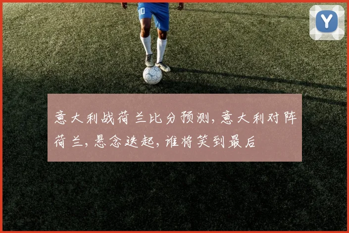 意大利战荷兰比分预测,意大利对阵荷兰,悬念迭起,谁将笑到最后