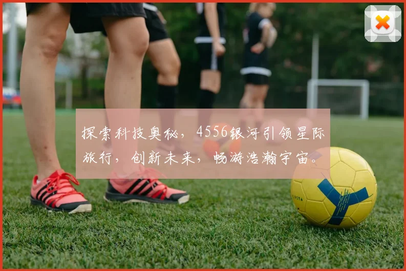 探索科技奥秘，4556银河引领星际旅行，创新未来，畅游浩瀚宇宙。